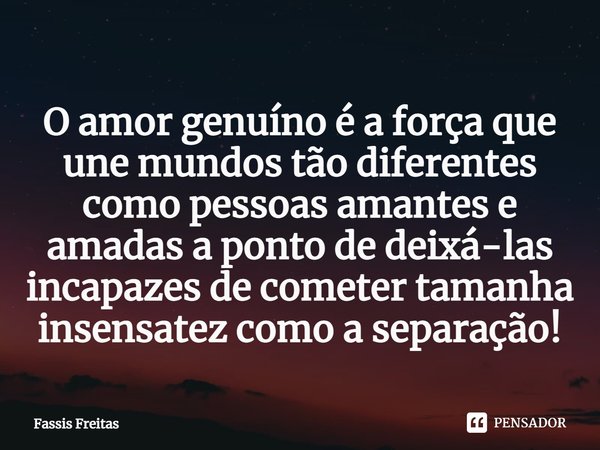 ⁠O amor genuíno é a força que une mundos tão diferentes como pessoas amantes e amadas a ponto de deixá-las ⁠incapazes de cometer tamanha insensatez como a separ... Frase de Fassis Freitas.