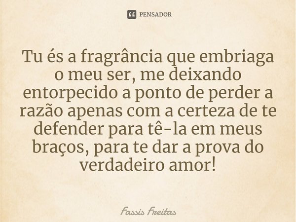 ⁠Tu és a fragrância que embriaga o meu ser, me deixando entorpecido a ponto de perder a razão apenas com a certeza de te defender para tê-la em meus braços, par... Frase de Fassis Freitas.