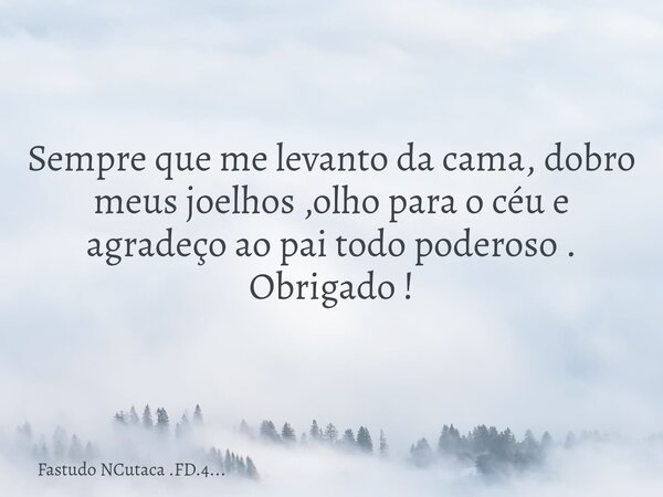 Sempre que me levanto da cama, dobro meus joelhos ,olho para o céu e agradeço ao pai todo poderoso . Obrigado !... Frase de Fastudo NCutaca .FD.4....
