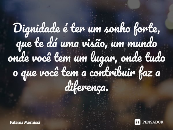 ⁠Dignidade é ter um sonho forte, que te dá uma visão, um mundo onde você tem um lugar, onde tudo o que você tem a contribuir faz a diferença.... Frase de Fatema Mernissi.