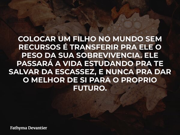 COLOCAR UM FILHO NO MUNDO SEM RECURSOS É TRANSFERIR PRA ELE O PESO DA SUA SOBREVIVENCIA. ELE PASSARÁ A VIDA ESTUDANDO PRA TE SALVAR DA ESCASSEZ, E NUNCA PRA DAR... Frase de Fathyma Devantier.