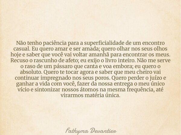 Não tenho paciência para a superficialidade de um encontro casual. Eu quero amar e ser amada; quero olhar nos seus olhos hoje e saber que você vai voltar amanhã... Frase de Fathyma Devantier.