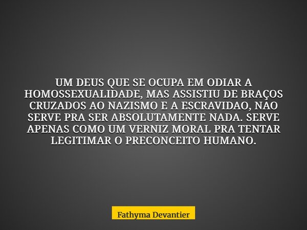 UM DEUS QUE SE OCUPA EM ODIAR A HOMOSSEXUALIDADE, MAS ASSISTIU DE BRAÇOS CRUZADOS AO NAZISMO E A ESCRAVIDAO, NAO SERVE PRA SER ABSOLUTAMENTE NADA. SERVE APENAS ... Frase de Fathyma Devantier.