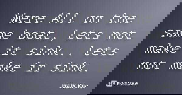Were All on the same boat, lets not make it sink.. lets not make ir sink.... Frase de Fatih Kuc.