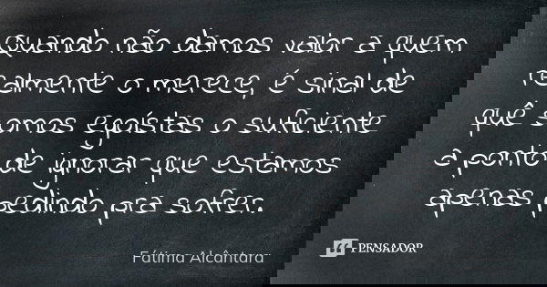Quando não damos valor a quem realmente o merece, é sinal de quê somos egoístas o suficiente a ponto de ignorar que estamos apenas pedindo pra sofrer.... Frase de Fátima Alcântara.