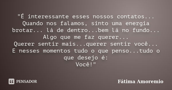 "É interessante esses nossos contatos... Quando nos falamos, sinto uma energia brotar... lá de dentro...bem lá no fundo... Algo que me faz querer... Querer... Frase de Fatima Amoremio.