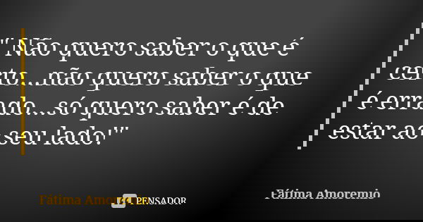 " Não quero saber o que é certo...não quero saber o que é errado...só quero saber é de estar ao seu lado!"... Frase de Fatima Amoremio.