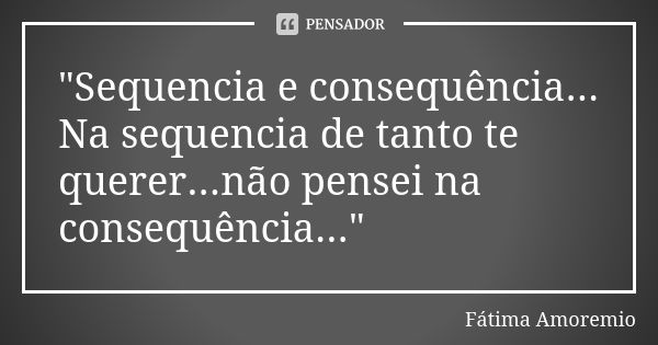 "Sequencia e consequência... Na sequencia de tanto te querer...não pensei na consequência..."... Frase de Fatima Amoremio.