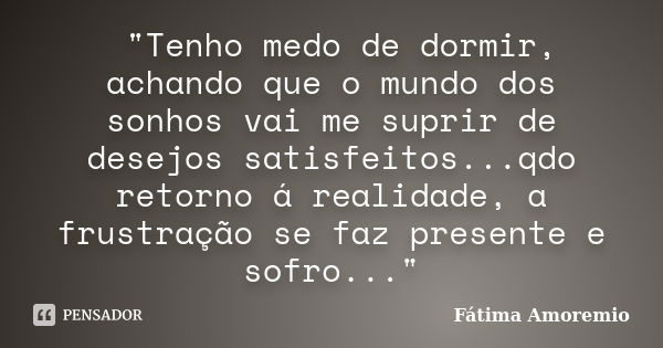 "Tenho medo de dormir, achando que o mundo dos sonhos vai me suprir de desejos satisfeitos...qdo retorno á realidade, a frustração se faz presente e sofro.... Frase de Fatima Amoremio.