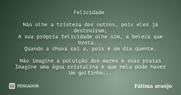 Felicidade Não olhe a tristeza dos outros, pois eles já destruíram, A sua própria felicidade olhe sim, a beleza que brota... Quando a chuva cai a, pois é um dia... Frase de Fátima Araujo.