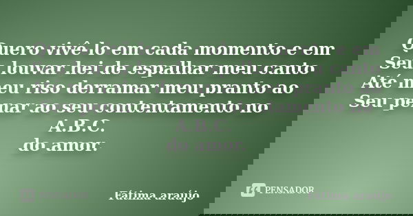 Quero vivê-lo em cada momento e em Seu louvar hei de espalhar meu canto Até meu riso derramar meu pranto ao Seu penar ao seu contentamento no A.B.C. do amor.... Frase de Fátima araújo.