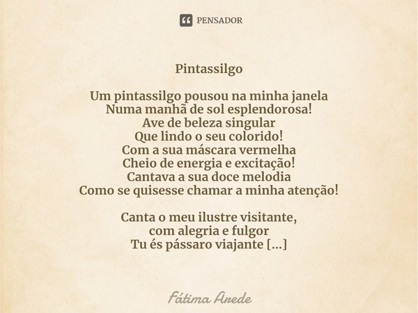 Pintassilgo ⁠Um pintassilgo pousou na minha janela
Numa manhã de sol esplendorosa!
Ave de beleza singular
Que lindo o seu colorido!
Com a sua máscara vermelha
C... Frase de Fátima Arede.