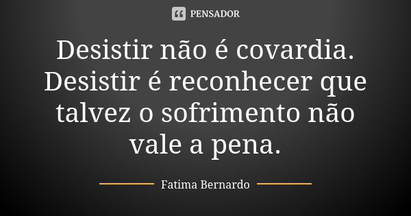 Desistir não é covardia. Desistir é reconhecer que talvez o sofrimento não vale a pena.... Frase de Fátima Bernardo.