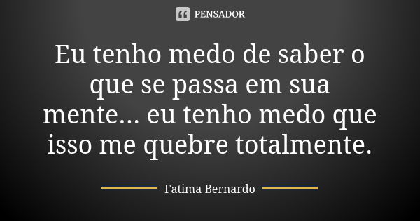 Eu tenho medo de saber o que se passa em sua mente... eu tenho medo que isso me quebre totalmente.... Frase de Fátima Bernardo.