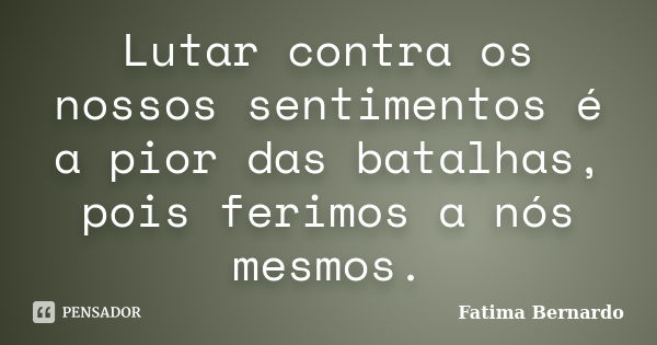 Lutar contra os nossos sentimentos é a pior das batalhas, pois ferimos a nós mesmos.... Frase de Fatima Bernardo.