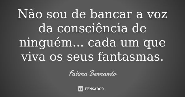 Não sou de bancar a voz da consciência de ninguém... cada um que viva os seus fantasmas.... Frase de Fátima Bernardo.