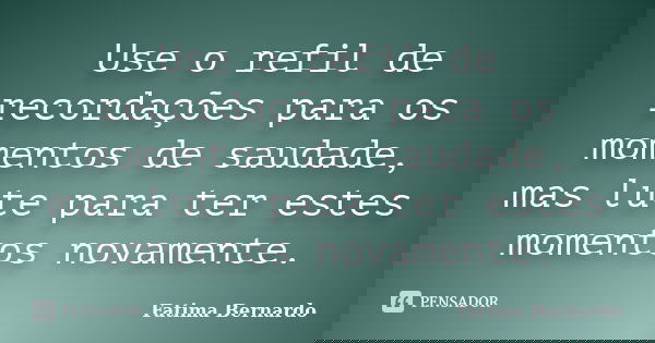 Use o refil de recordações para os momentos de saudade, mas lute para ter estes momentos novamente.... Frase de Fatima Bernardo.