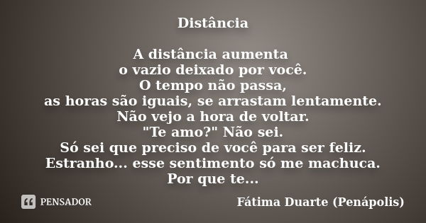 Distância A distância aumenta o vazio deixado por você. O tempo não passa, as horas são iguais, se arrastam lentamente. Não vejo a hora de voltar. "Te amo?... Frase de Fátima Duarte (Penápolis).