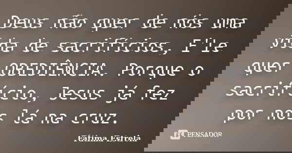 Deus não quer de nós uma vida de sacrifícios, E'Le quer OBEDIÊNCIA. Porque o sacrifício, Jesus já fez por nós lá na cruz.... Frase de Fátima Estrela.