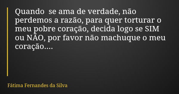 Quando se ama de verdade, não perdemos a razão, para quer torturar o meu pobre coração, decida logo se SIM ou NÃO, por favor não machuque o meu coração....... Frase de Fátima Fernandes da Silva.