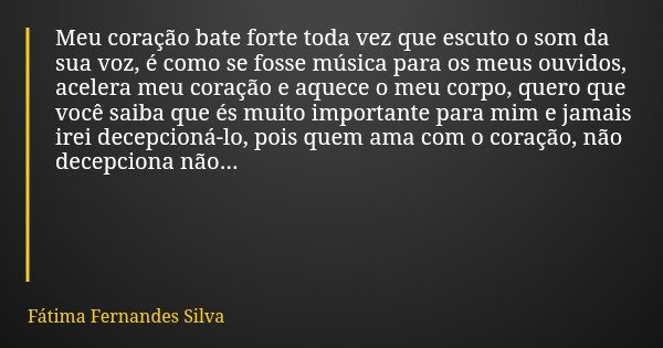 Meu coração bate forte toda vez que escuto o som da sua voz, é como se fosse música para os meus ouvidos, acelera meu coração e aquece o meu corpo, quero que vo... Frase de Fátima Fernandes Silva.