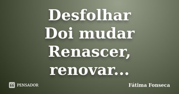 Desfolhar Doi mudar Renascer, renovar...... Frase de Fátima Fonseca.