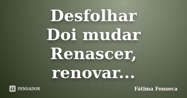 Desfolhar Doi mudar Renascer, renovar...... Frase de Fátima Fonseca.