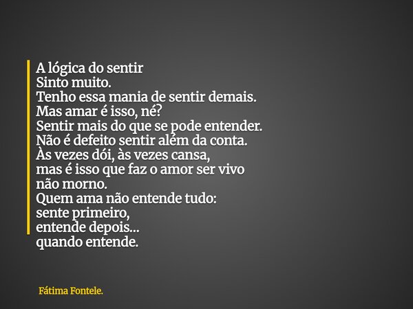 A lógica do sentir Sinto muito. Tenho essa mania de sentir demais. Mas amar é isso, né? Sentir mais do que se pode entender. Não é defeito sentir além da conta.... Frase de Fátima Fontele..