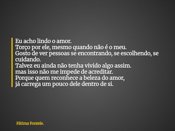 Eu acho lindo o amor. Torço por ele, mesmo quando não é o meu. Gosto de ver pessoas se encontrando, se escolhendo, se cuidando. Talvez eu ainda não tenha vivido... Frase de Fátima Fontele..