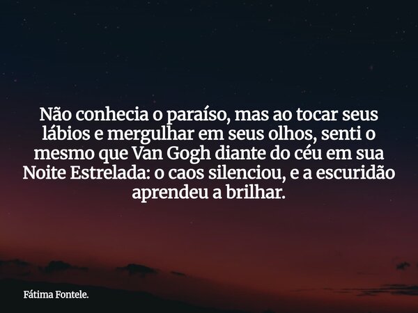 Não conhecia o paraíso, mas ao tocar seus lábios e mergulhar em seus olhos, senti o mesmo que Van Gogh diante do céu em sua Noite Estrelada: o caos silenciou, e... Frase de Fátima Fontele..