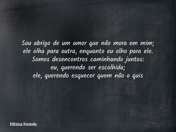 Sou abrigo de um amor que não mora em mim; ele olha para outra, enquanto eu olho para ele. Somos desencontros caminhando juntos: eu, querendo ser escolhida; ele... Frase de Fátima Fontele..