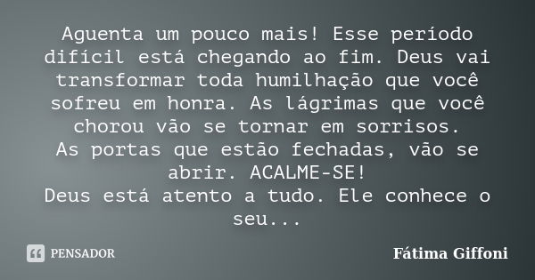 Aguenta um pouco mais! Esse período difícil está chegando ao fim. Deus vai transformar toda humilhação que você sofreu em honra. As lágrimas que você chorou vão... Frase de Fátima Giffoni.