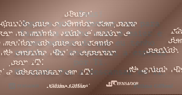 Deus! Aquilo que o Senhor tem para fazer na minha vida é maior e bem melhor do que eu tenho pedido. Me ensina Pai a esperar por Ti. Me ajuda Pai a descansar em ... Frase de Fátima Giffoni.