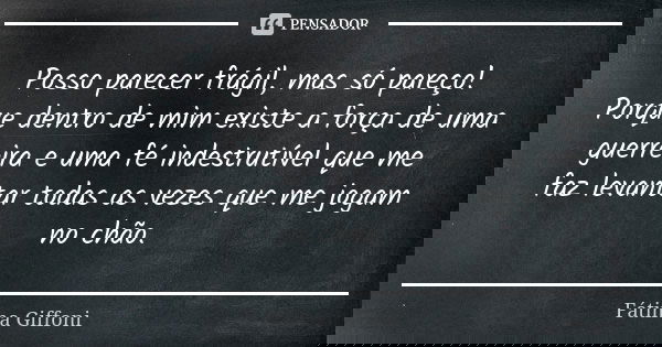 Posso parecer frágil, mas só pareço! Porque dentro de mim existe a força de uma guerreira e uma fé indestrutível que me faz levantar todas as vezes que me jogam... Frase de Fátima Giffoni.