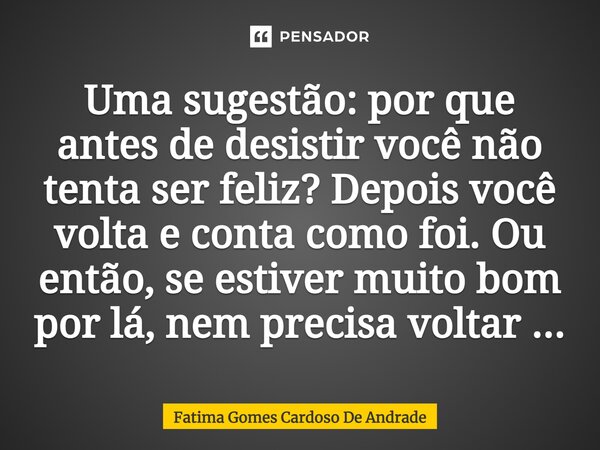 ⁠Uma sugestão: por que antes de desistir você não tenta ser feliz? Depois você volta e conta como foi. Ou então, se estiver muito bom por lá, nem precisa voltar... Frase de Fatima Gomes Cardoso De Andrade.