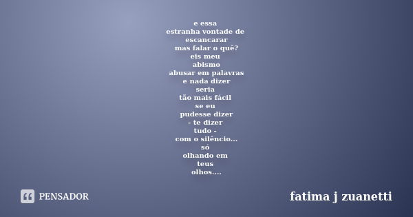 e essa estranha vontade de escancarar mas falar o quê? eis meu abismo abusar em palavras e nada dizer seria tão mais fácil se eu pudesse dizer - te dizer tudo -... Frase de fatima j zuanetti.