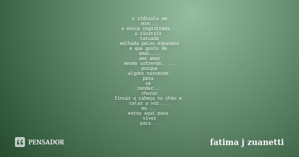 o ridículo em mim... a marca registrada... a cicatris tatuada molhada pelos espasmos é que gosto de amar.... amo amar mesmo sofrendo. ... porque alguns nasceram... Frase de fatima j zuanetti.