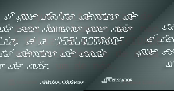 O que falta dentro de cada ser humano que não é feliz, é a "FELICIDADE que está dentro de cada um de nós.... Frase de Fátima linhares.