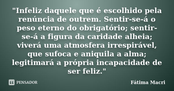 "Infeliz daquele que é escolhido pela renúncia de outrem. Sentir-se-á o peso eterno do obrigatório; sentir-se-á a figura da caridade alheia; viverá uma atm... Frase de Fátima Macri.