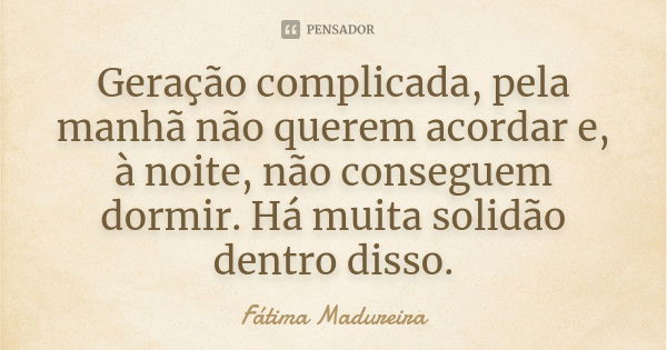 Geração complicada, pela manhã não querem acordar e, à noite, não conseguem dormir. Há muita solidão dentro disso.... Frase de Fátima Madureira.