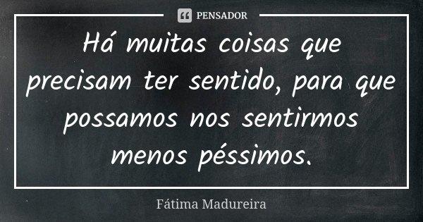 Há muitas coisas que precisam ter sentido, para que possamos nos sentirmos menos péssimos.... Frase de Fátima Madureira.
