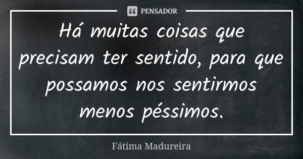 Há muitas coisas que precisam ter sentido, para que possamos nos sentirmos menos péssimos.... Frase de Fátima Madureira.