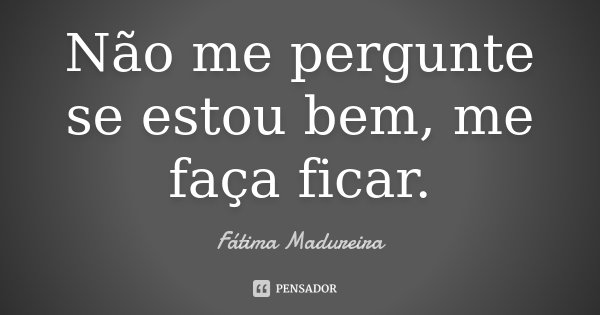 Não me pergunte se estou bem, me faça ficar.... Frase de Fátima Madureira.