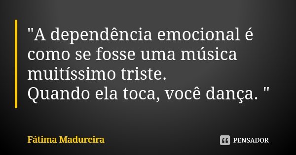 "A dependência emocional é como se fosse uma música muitíssimo triste. Quando ela toca, você dança. "... Frase de Fátima Madureira.