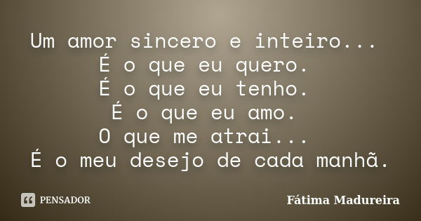 Um amor sincero e inteiro... É o que eu quero. É o que eu tenho. É o que eu amo. O que me atrai... É o meu desejo de cada manhã.... Frase de Fátima Madureira.