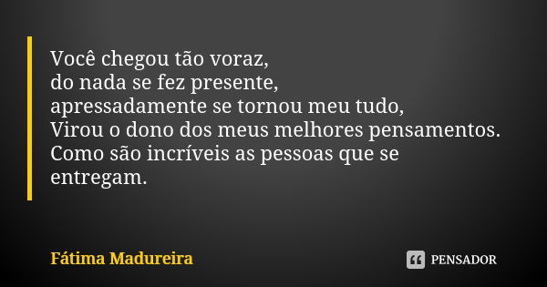 Você chegou tão voraz, do nada se fez presente, apressadamente se tornou meu tudo, Virou o dono dos meus melhores pensamentos. Como são incríveis as pessoas que... Frase de Fátima Madureira.