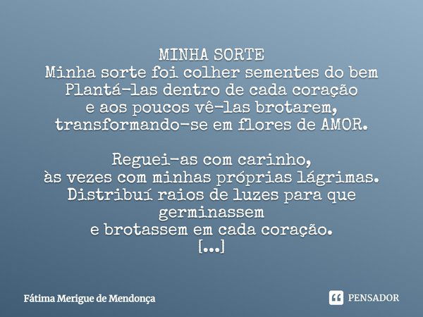 MINHA SORTE Minha sorte foi colher sementes do bem Plantá-las dentro de cada coração e aos poucos vê-las brotarem, transformando-se em flores de AMOR. Reguei-as... Frase de Fátima Merigue de Mendonça.