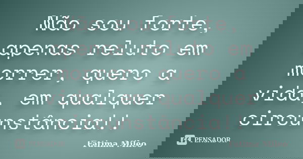 Não sou forte, apenas reluto em morrer, quero a vida, em qualquer circunstância!!... Frase de Fatima Mileo.