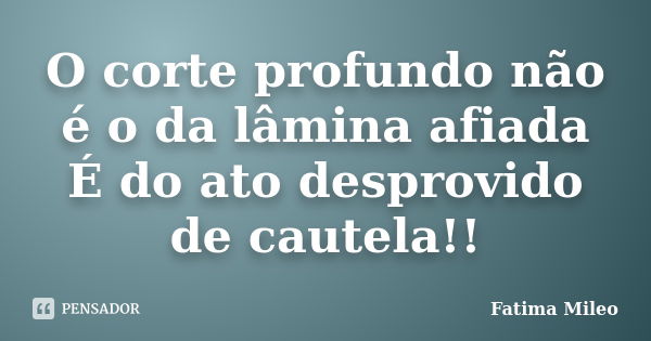 O corte profundo não é o da lâmina afiada É do ato desprovido de cautela!!... Frase de Fatima Mileo.