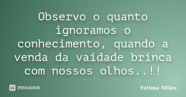 Observo o quanto ignoramos o conhecimento, quando a venda da vaidade brinca com nossos olhos..!!... Frase de Fatima Mileo.